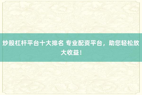 炒股杠杆平台十大排名 专业配资平台，助您轻松放大收益！