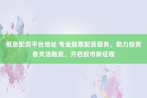 低息配资平台地址 专业股票配资服务，助力投资者灵活融资，开启股市新征程