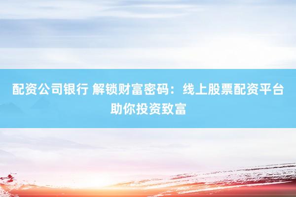 配资公司银行 解锁财富密码：线上股票配资平台助你投资致富