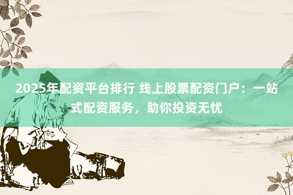 2025年配资平台排行 线上股票配资门户：一站式配资服务，助你投资无忧