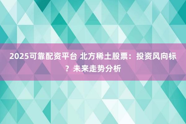 2025可靠配资平台 北方稀土股票：投资风向标？未来走势分析