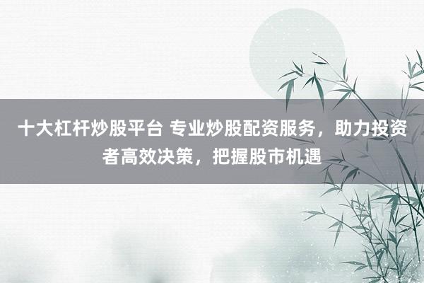 十大杠杆炒股平台 专业炒股配资服务，助力投资者高效决策，把握股市机遇