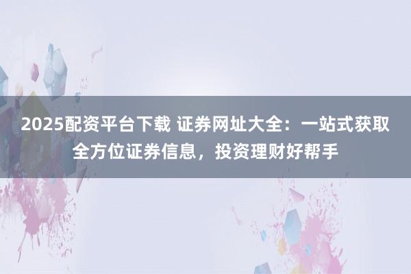 2025配资平台下载 证券网址大全：一站式获取全方位证券信息，投资理财好帮手