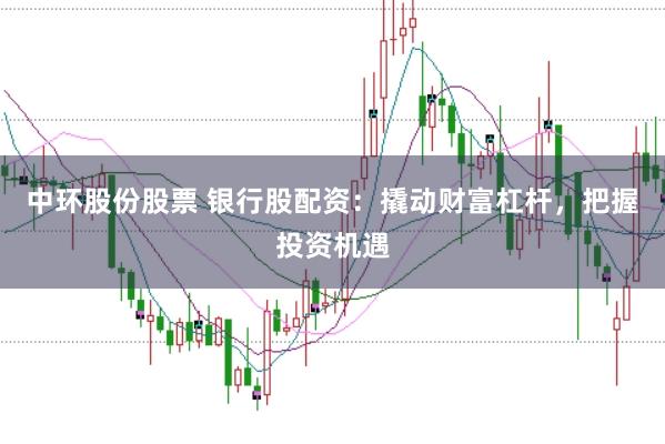 中环股份股票 银行股配资：撬动财富杠杆，把握投资机遇