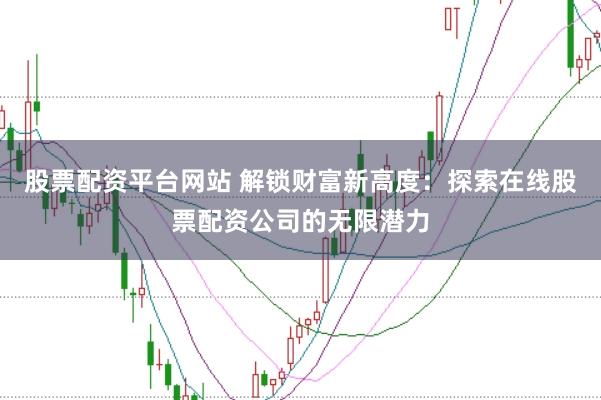 股票配资平台网站 解锁财富新高度：探索在线股票配资公司的无限潜力