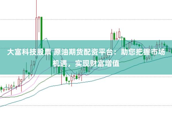 大富科技股票 原油期货配资平台：助您把握市场机遇，实现财富增值