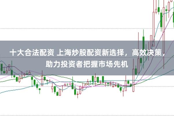 十大合法配资 上海炒股配资新选择，高效决策，助力投资者把握市场先机