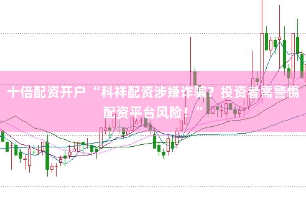 十倍配资开户 “科祥配资涉嫌诈骗？投资者需警惕配资平台风险！”