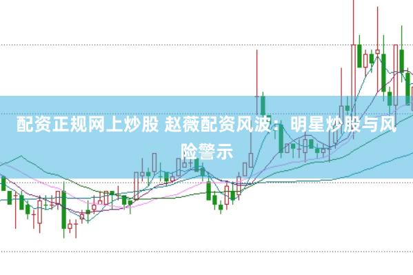 配资正规网上炒股 赵薇配资风波：明星炒股与风险警示