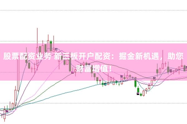 股票配资业务 新三板开户配资：掘金新机遇，助您财富增值！