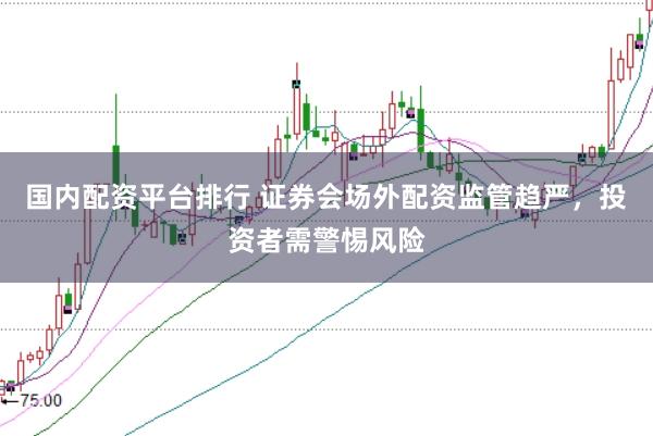 国内配资平台排行 证券会场外配资监管趋严，投资者需警惕风险
