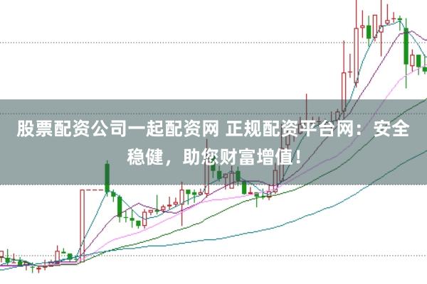 股票配资公司一起配资网 正规配资平台网：安全稳健，助您财富增值！
