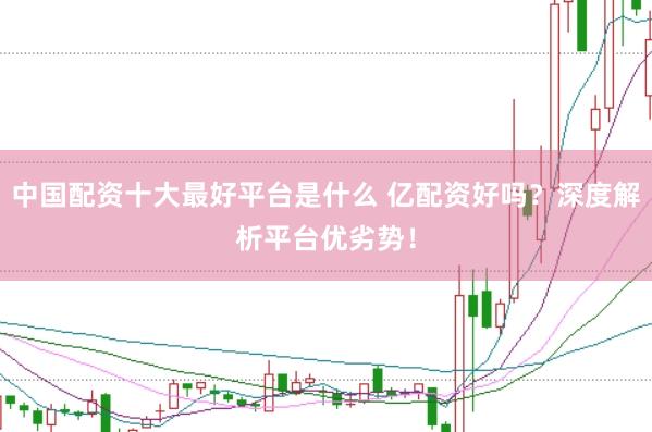 中国配资十大最好平台是什么 亿配资好吗？深度解析平台优劣势！