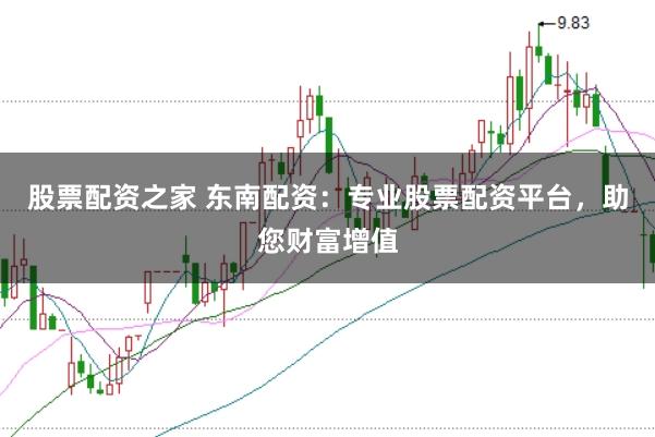 股票配资之家 东南配资：专业股票配资平台，助您财富增值
