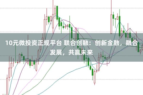 10元微投资正规平台 联合创融：创新金融，融合发展，共赢未来