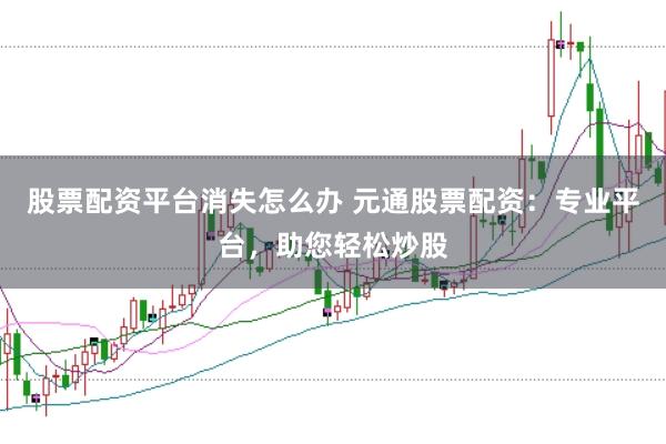 股票配资平台消失怎么办 元通股票配资:专业平台,助您轻松炒股
