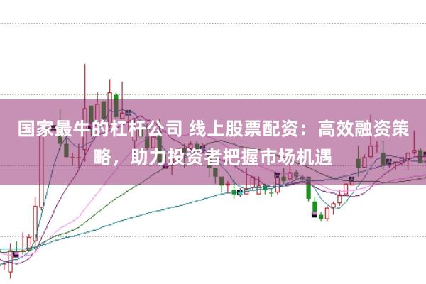 国家最牛的杠杆公司 线上股票配资：高效融资策略，助力投资者把握市场机遇