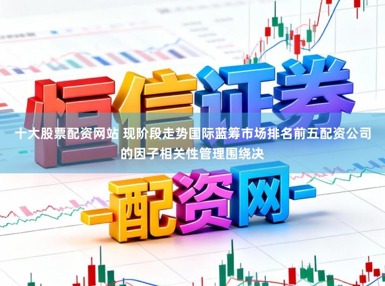 十大股票配资网站 现阶段走势国际蓝筹市场排名前五配资公司的因子相关性管理围绕决