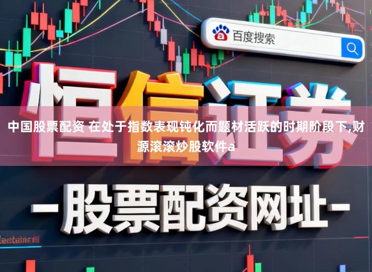 中国股票配资 在处于指数表现钝化而题材活跃的时期阶段下，财源滚滚炒股软件a