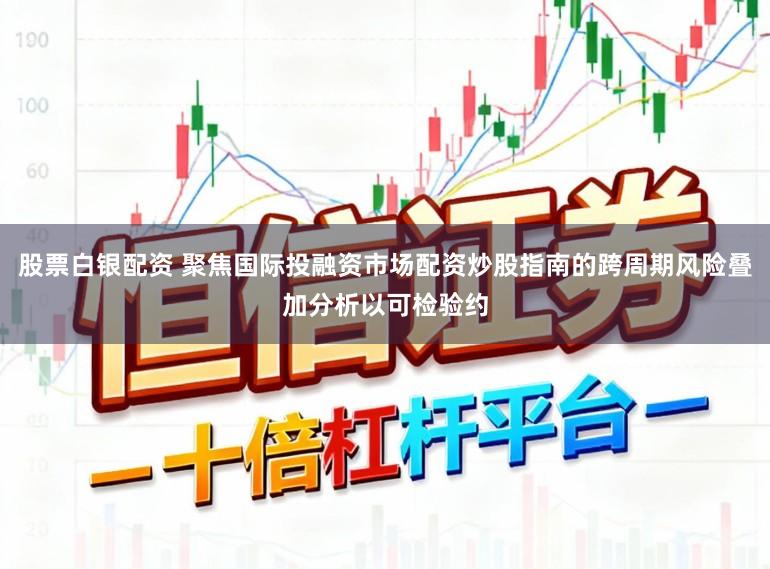 股票白银配资 聚焦国际投融资市场配资炒股指南的跨周期风险叠加分析以可检验约