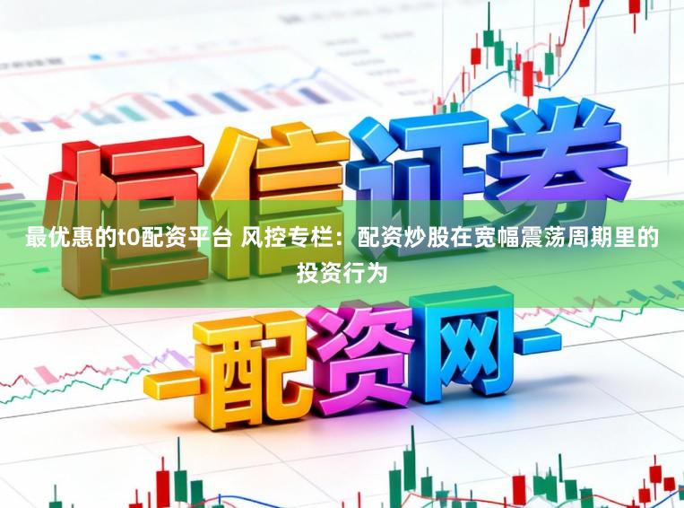 最优惠的t0配资平台 风控专栏：配资炒股在宽幅震荡周期里的投资行为