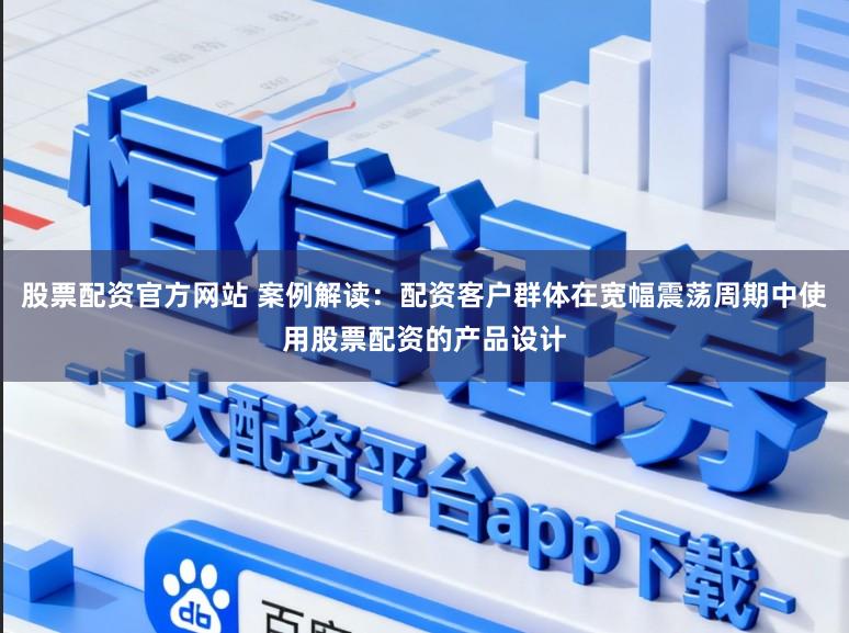 股票配资官方网站 案例解读：配资客户群体在宽幅震荡周期中使用股票配资的产品设计