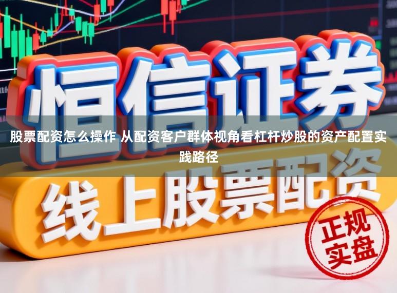 股票配资怎么操作 从配资客户群体视角看杠杆炒股的资产配置实践路径