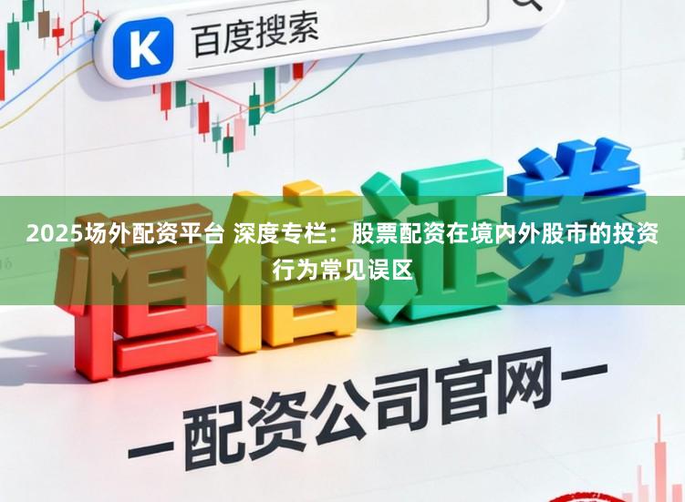 2025场外配资平台 深度专栏：股票配资在境内外股市的投资行为常见误区